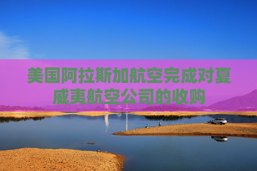 美国阿拉斯加航空完成对夏威夷航空公司的收购