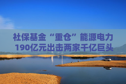 社保基金“重仓”能源电力 190亿元出击两家千亿巨头 共投向51家A股公司