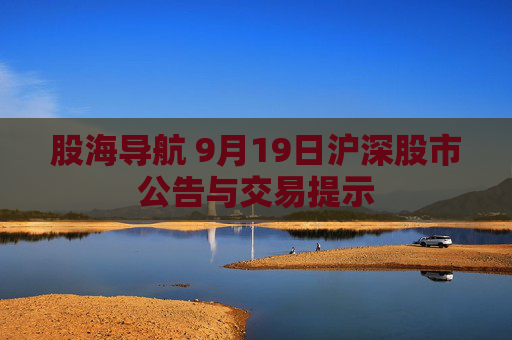 股海导航 9月19日沪深股市公告与交易提示