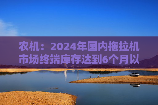 农机：2024年国内拖拉机市场终端库存达到6个月以上，以往为3~5个月