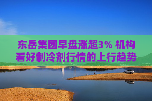 东岳集团早盘涨超3% 机构看好制冷剂行情的上行趋势