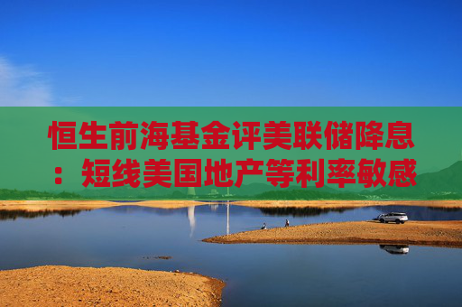 恒生前海基金评美联储降息：短线美国地产等利率敏感型需求有望释放 四季度国内再进行一次降息概率仍较高