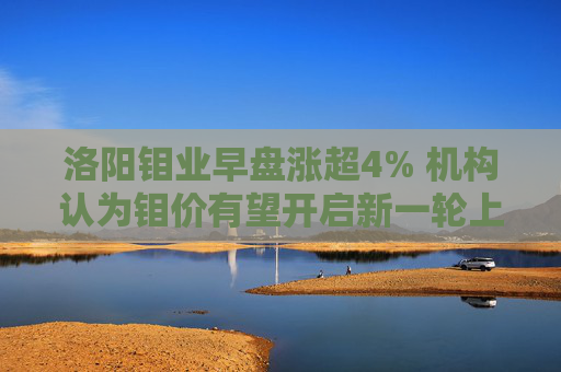 洛阳钼业早盘涨超4% 机构认为钼价有望开启新一轮上涨周期