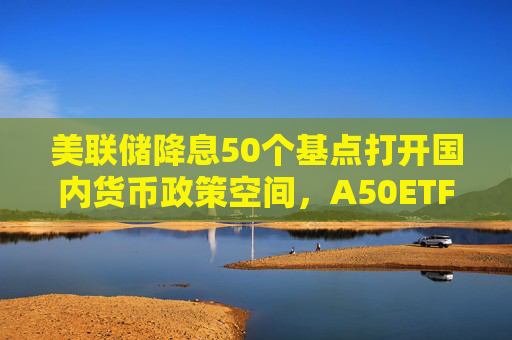 美联储降息50个基点打开国内货币政策空间，A50ETF华宝（159596）触底反弹