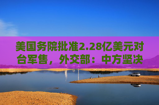 美国务院批准2.28亿美元对台军售，外交部：中方坚决反制