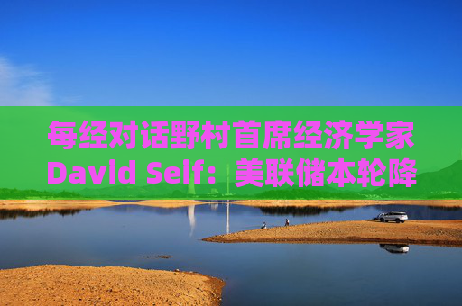 每经对话野村首席经济学家David Seif：美联储本轮降息周期将与之前不同！特朗普若当选，降息或提前一年结束