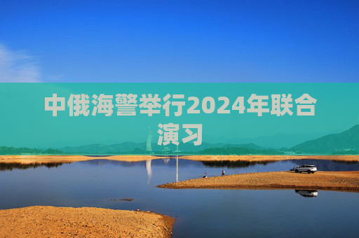 中俄海警举行2024年联合演习