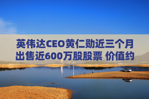 英伟达CEO黄仁勋近三个月出售近600万股股票 价值约7亿美元