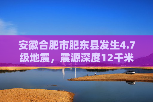 安徽合肥市肥东县发生4.7级地震，震源深度12千米