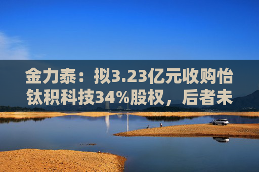 金力泰：拟3.23亿元收购怡钛积科技34%股权，后者未来拟开展折叠屏HCPET等业务