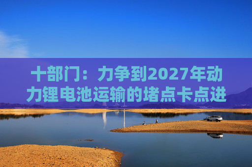 十部门：力争到2027年动力锂电池运输的堵点卡点进一步打通