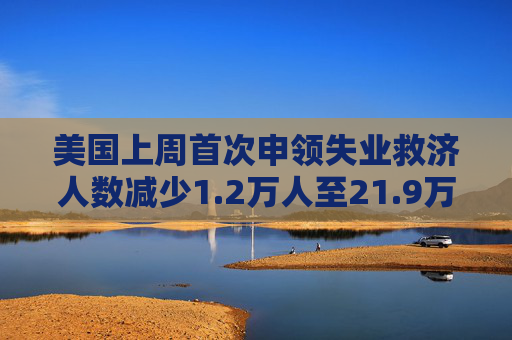 美国上周首次申领失业救济人数减少1.2万人至21.9万人 预估为23.0万人