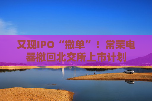 又现IPO“撤单”！常荣电器撤回北交所上市计划