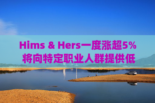 Hims & Hers一度涨超5% 将向特定职业人群提供低价的复合版本Wegovy