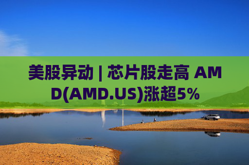 美股异动 | 芯片股走高 AMD(AMD.US)涨超5%