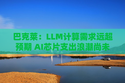 巴克莱：LLM计算需求远超预期 AI芯片支出浪潮尚未见顶