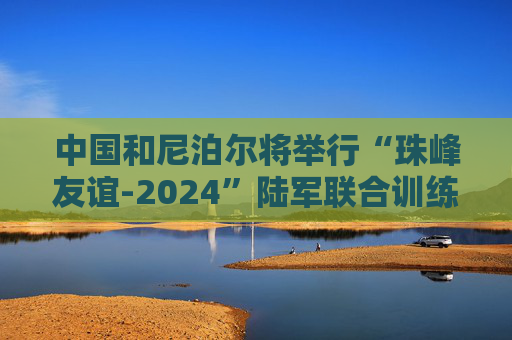 中国和尼泊尔将举行“珠峰友谊-2024”陆军联合训练