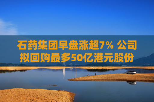 石药集团早盘涨超7% 公司拟回购最多50亿港元股份