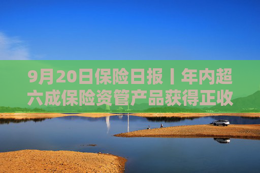 9月20日保险日报丨年内超六成保险资管产品获得正收益，年内已有8名保险高管任职前被否