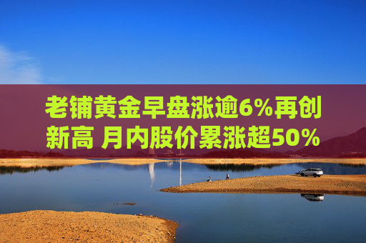 老铺黄金早盘涨逾6%再创新高 月内股价累涨超50%