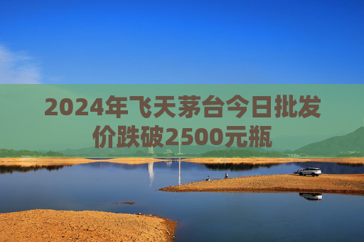 2024年飞天茅台今日批发价跌破2500元瓶