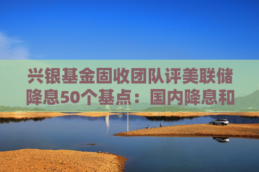 兴银基金固收团队评美联储降息50个基点：国内降息和降准预期不断强化 预计债市将呈现阶段性偏强行情