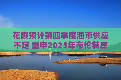 花旗预计第四季度油市供应不足 重申2025年布伦特原油料跌至60美元