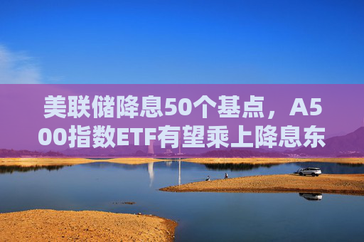 美联储降息50个基点，A500指数ETF有望乘上降息东风？