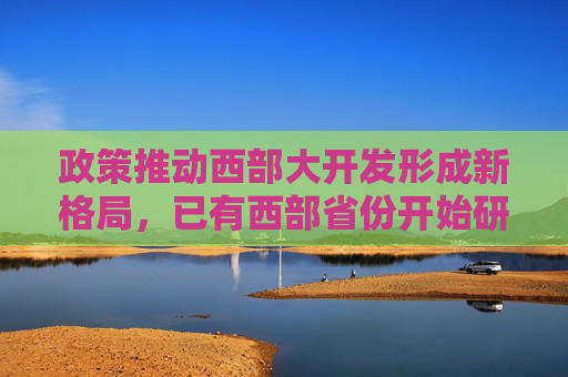 政策推动西部大开发形成新格局，已有西部省份开始研究起草相关发展政策文件