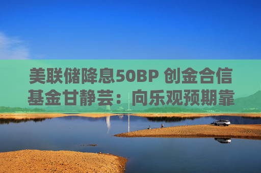 美联储降息50BP 创金合信基金甘静芸：向乐观预期靠拢 助力软着陆