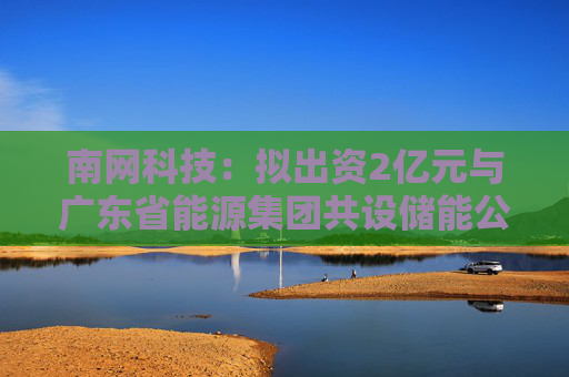 南网科技：拟出资2亿元与广东省能源集团共设储能公司，从事储能资产投资以及股权投资业务