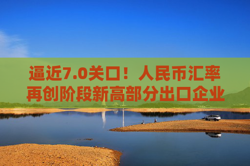 逼近7.0关口！人民币汇率再创阶段新高部分出口企业已经开始行动️