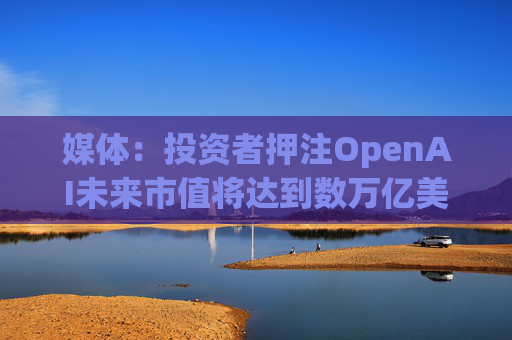 媒体：投资者押注OpenAI未来市值将达到数万亿美元