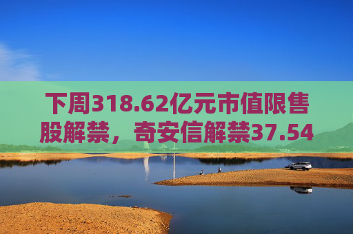 下周318.62亿元市值限售股解禁，奇安信解禁37.54亿元居首