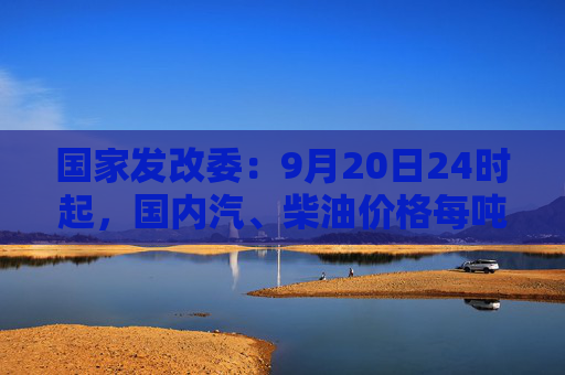 国家发改委：9月20日24时起，国内汽、柴油价格每吨均降低365元和350元