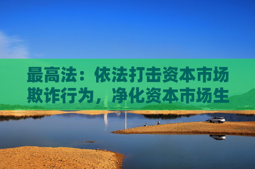 最高法：依法打击资本市场欺诈行为，净化资本市场生态