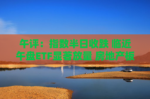 午评：指数半日收跌 临近午盘ETF显著放量 房地产板块震荡反弹