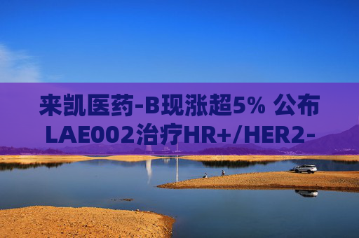 来凯医药-B现涨超5% 公布LAE002治疗HR+/HER2-乳腺癌Ib期临床优异数据