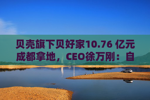 贝壳旗下贝好家10.76 亿元成都拿地，CEO徐万刚：自主操盘不意味要做地产开发商