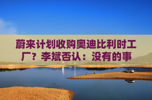 蔚来计划收购奥迪比利时工厂？李斌否认：没有的事