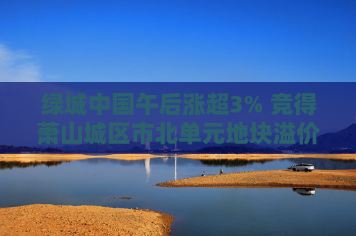 绿城中国午后涨超3% 竞得萧山城区市北单元地块溢价率16.58%