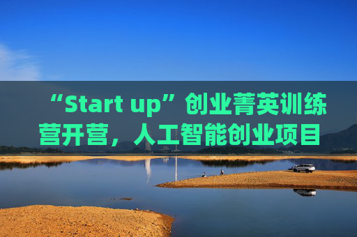 “Start up”创业菁英训练营开营，人工智能创业项目占比最高