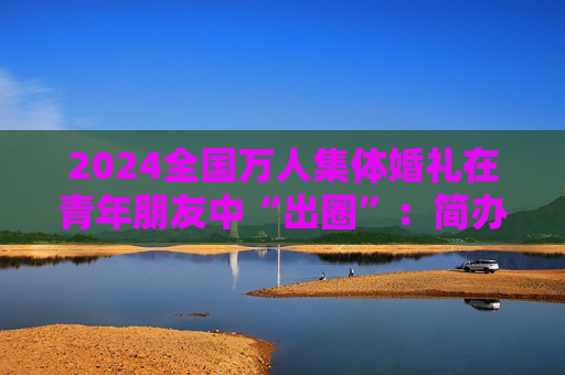 2024全国万人集体婚礼在青年朋友中“出圈”：简办新办反对高价彩礼