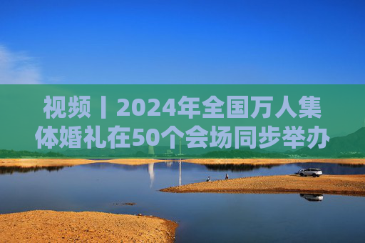 视频丨2024年全国万人集体婚礼在50个会场同步举办