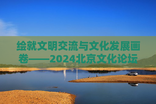 绘就文明交流与文化发展画卷——2024北京文化论坛闭幕