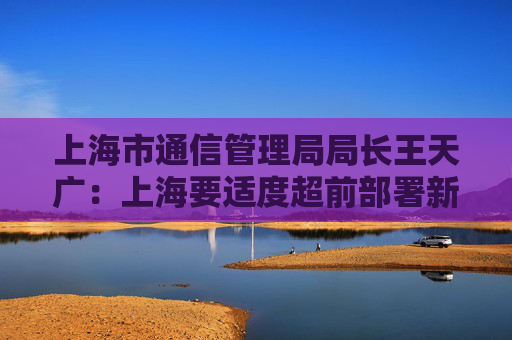 上海市通信管理局局长王天广：上海要适度超前部署新型信息基础设施