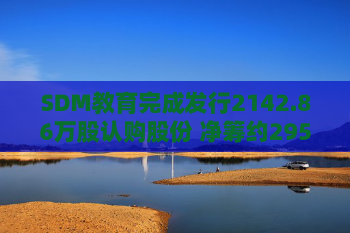 SDM教育完成发行2142.86万股认购股份 净筹约295万港元