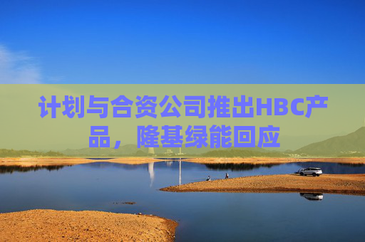 计划与合资公司推出HBC产品，隆基绿能回应