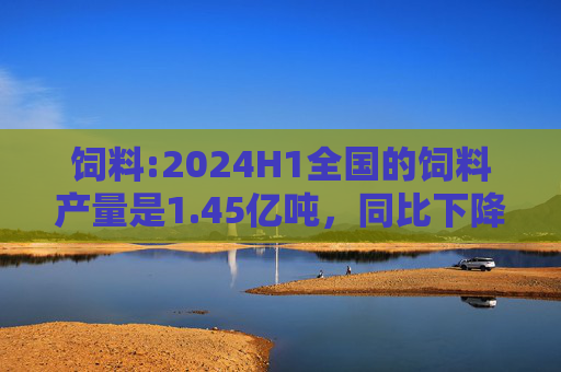 饲料:2024H1全国的饲料产量是1.45亿吨，同比下降4.1%