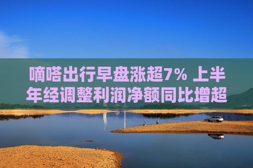 嘀嗒出行早盘涨超7% 上半年经调整利润净额同比增超50%